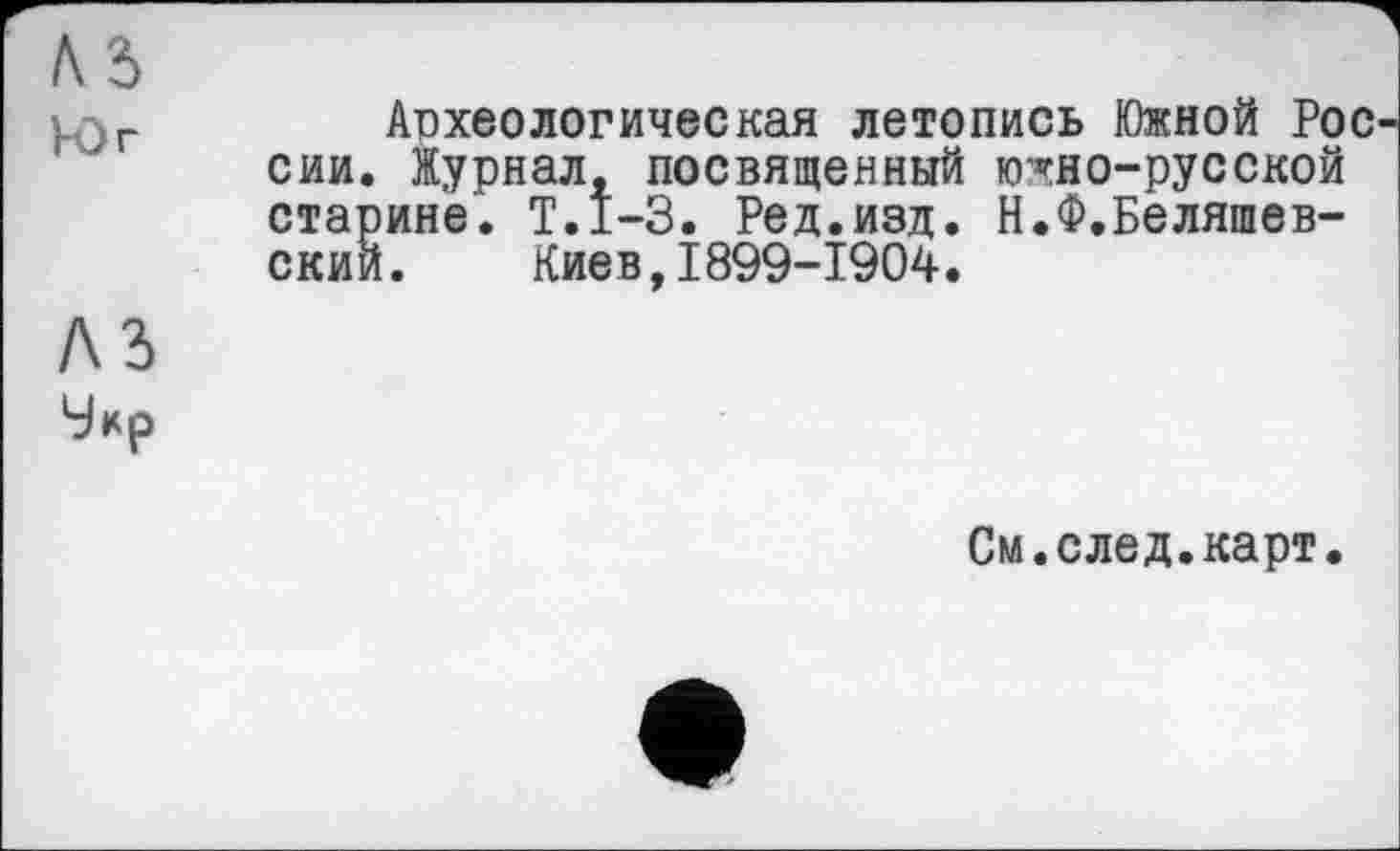 ﻿Л5
• г	Археологическая летопись Южной Рос
сии. Журнал, посвященный кг«гно-русской старине. Т.1-3. Ред.изд. Н.Ф.Беляшев-скии. Киев,1899-1904.
A3
Умр
См.след.карт.